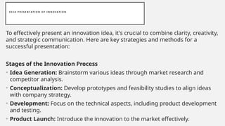 I D E A P R E S E N TAT I O N O F I N N O V AT I O N
To effectively present an innovation idea, it's crucial to combine clarity, creativity,
and strategic communication. Here are key strategies and methods for a
successful presentation:
Stages of the Innovation Process
• Idea Generation: Brainstorm various ideas through market research and
competitor analysis.
• Conceptualization: Develop prototypes and feasibility studies to align ideas
with company strategy.
• Development: Focus on the technical aspects, including product development
and testing.
• Product Launch: Introduce the innovation to the market effectively.
 