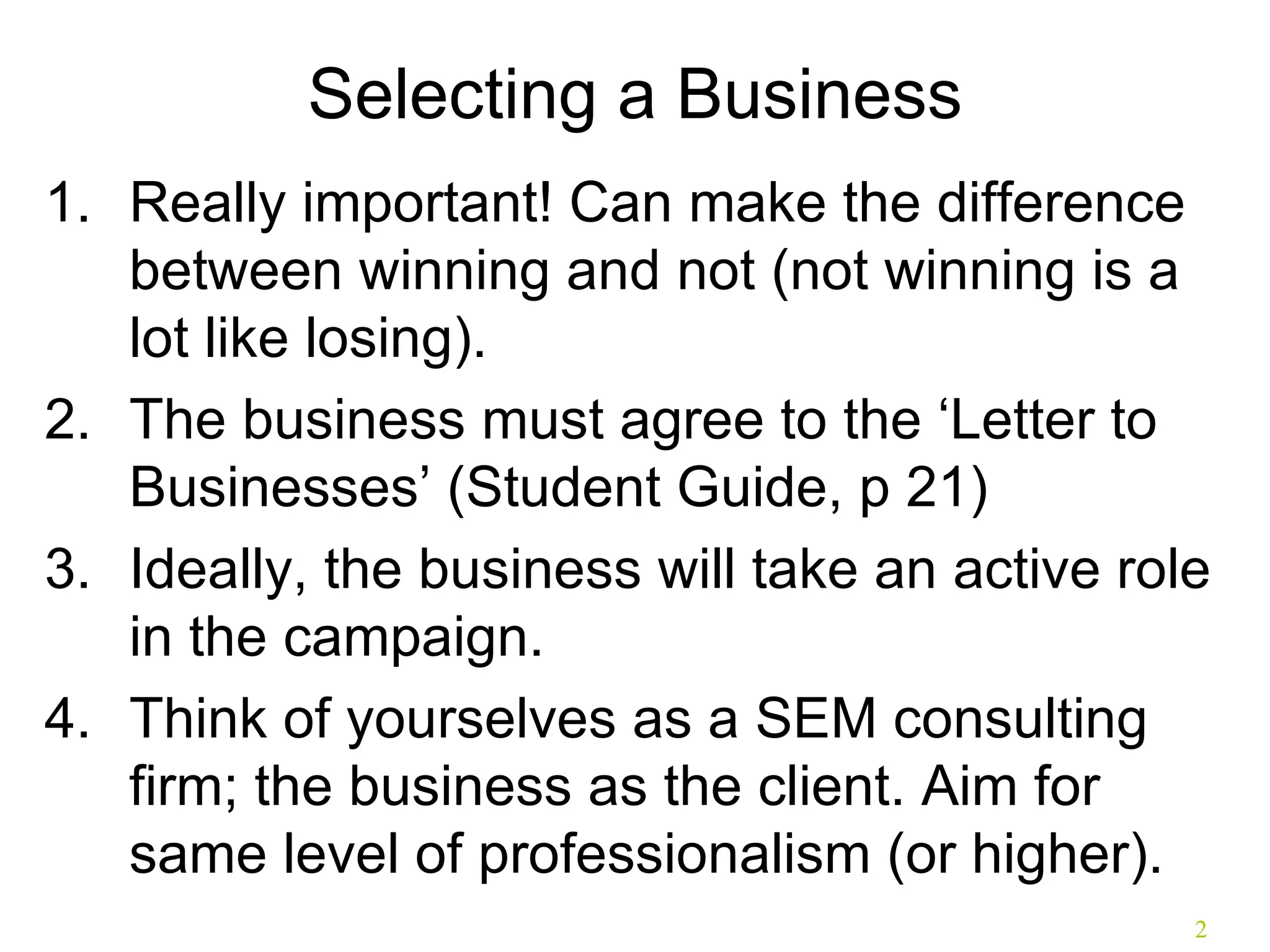 Selecting a Business Really important! Can make the difference between winning and not (not winning is a lot like losing). The business must agree to the ‘Letter to Businesses’ (Student Guide, p 21) Ideally, the business will take an active role in the campaign. Think of yourselves as a SEM consulting firm; the business as the client. Aim for same level of professionalism (or higher). 