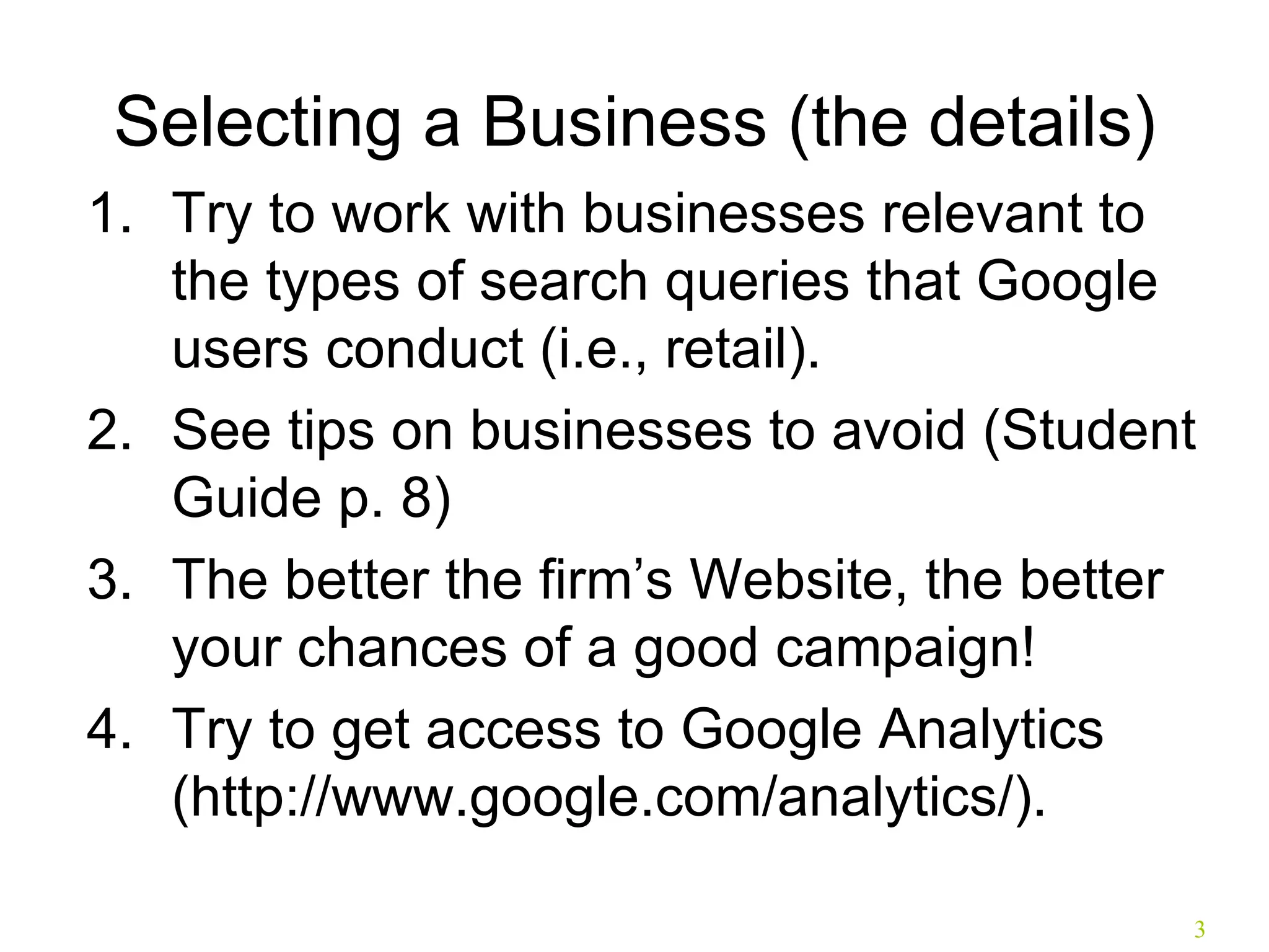 Selecting a Business (the details) Try to work with businesses relevant to the types of search queries that Google users conduct (i.e., retail). See tips on businesses to avoid (Student Guide p. 8) The better the firm’s Website, the better your chances of a good campaign! Try to get access to Google Analytics (http://www.google.com/analytics/). 