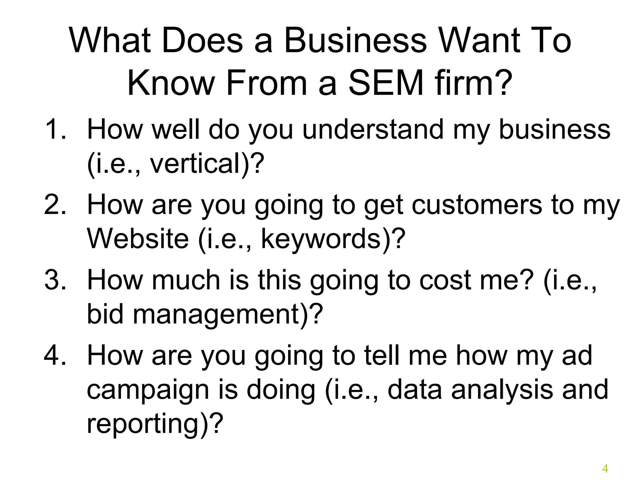 What Does a Business Want To Know From a SEM firm? How well do you understand my business (i.e., vertical)? How are you going to get customers to my Website (i.e., keywords)? How much is this going to cost me? (i.e., bid management)? How are you going to tell me how my ad campaign is doing (i.e., data analysis and reporting)? 