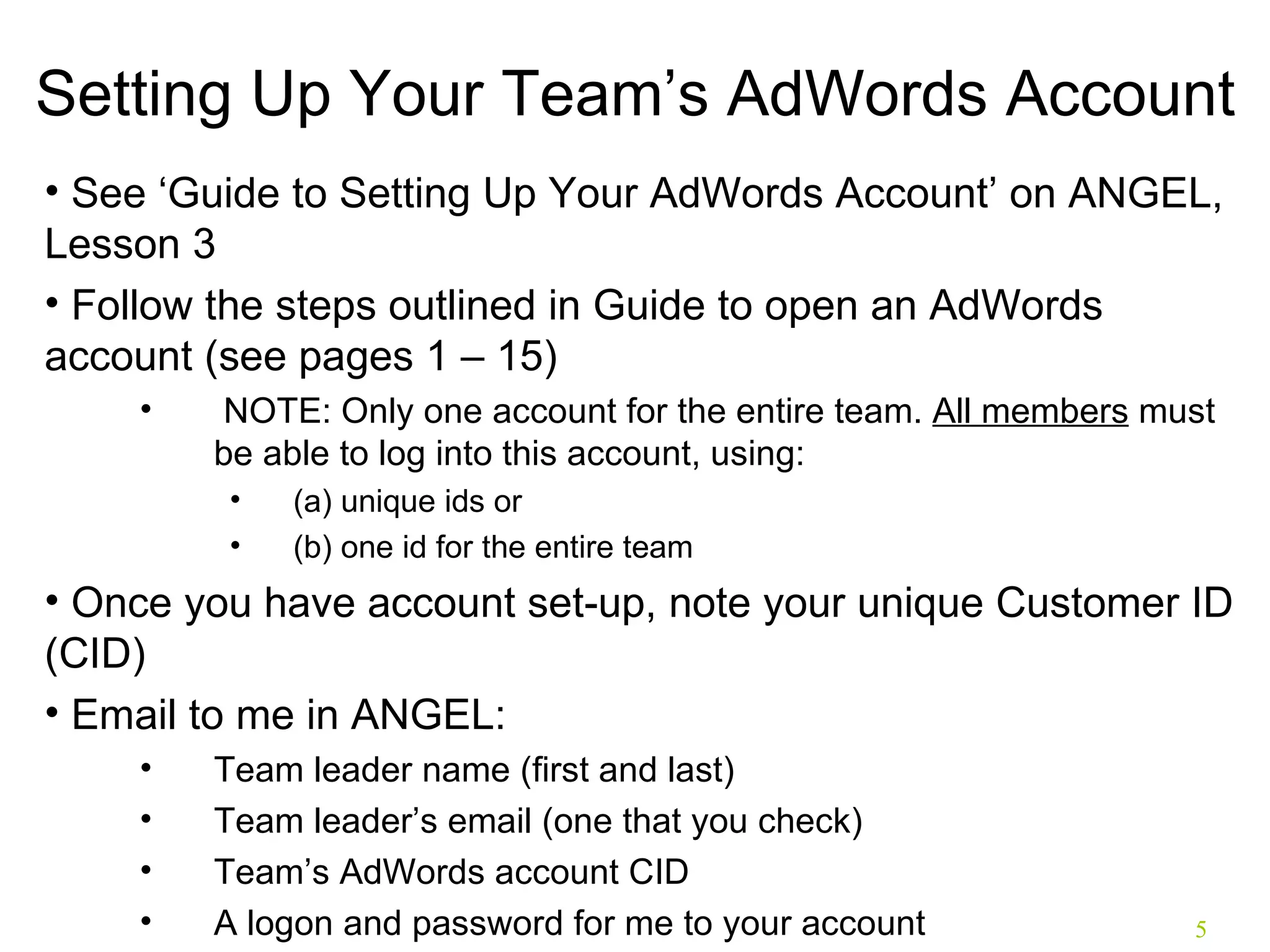 Setting Up Your Team’s AdWords Account See ‘Guide to Setting Up Your AdWords Account’ on ANGEL, Lesson 3 Follow the steps outlined in Guide to open an AdWords account (see pages 1 – 15)  NOTE: Only one account for the entire team.  All members  must be able to log into this account, using: (a) unique ids or  (b) one id for the entire team Once you have account set-up, note your unique Customer ID (CID) Email to me in ANGEL: Team leader name (first and last) Team leader’s email (one that you check) Team’s AdWords account CID A logon and password for me to your account 