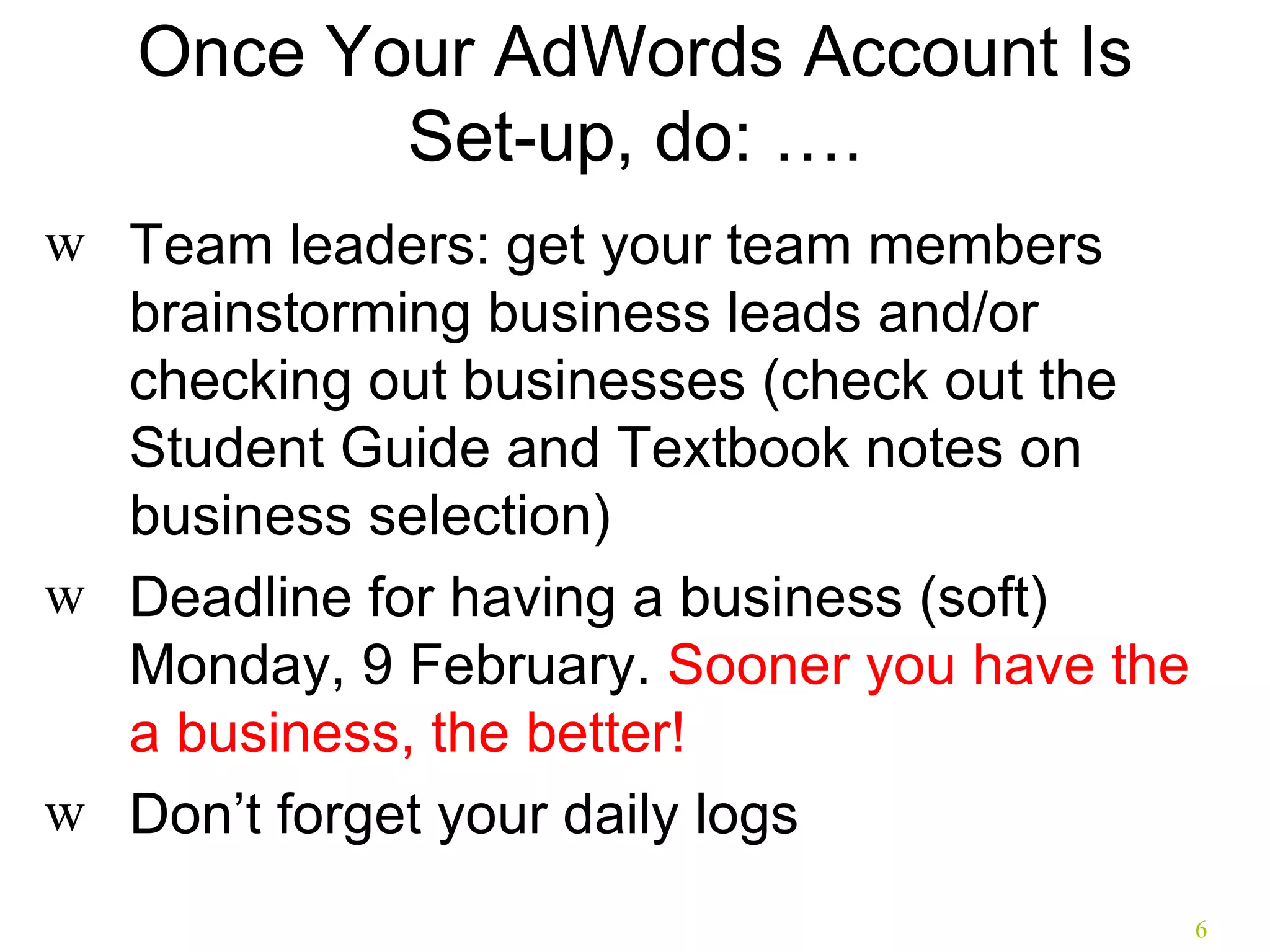 Once Your AdWords Account Is Set-up, do: …. Team leaders: get your team members brainstorming business leads and/or checking out businesses (check out the Student Guide and Textbook notes on business selection) Deadline for having a business (soft) Monday, 9 February.  Sooner you have the a business, the better! Don’t forget your daily logs 