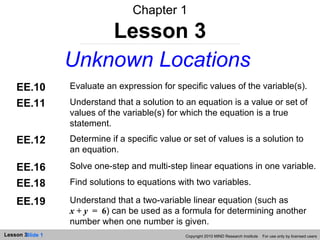 Chapter 1 Lesson 3 Unknown Locations Copyright 2010 MIND Research Institute  For use only by licensed users EE.10 Evaluate an expression for specific values of the variable(s). EE.11 Understand that a solution to an equation is a value or set of values of the variable(s) for which the equation is a true statement. EE.12 Determine if a specific value or set of values is a solution to an equation. EE.16 Solve one-step and multi-step linear equations in one variable. EE.18 Find solutions to equations with two variables. EE.19 Understand that a two-variable linear equation (such as  x  +  y   =  6 ) can be used as a formula for determining another number when one number is given. 