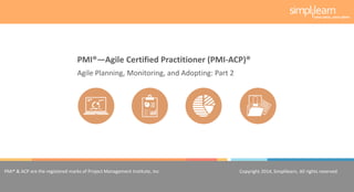 Copyright 2014, Simplilearn, All rights reserved.1
PMI® & ACP are the registered marks of Project Management Institute, Inc. Copyright 2014, Simplilearn, All rights reserved.
Agile Planning, Monitoring, and Adopting: Part 2
PMI®—Agile Certified Practitioner (PMI-ACP)®
 