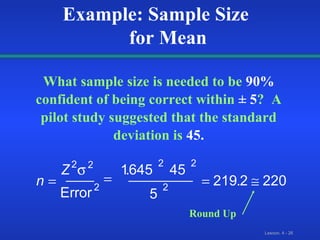 What sample size is needed to be   90%   confident of being correct within   ± 5 ?  A pilot study suggested that the standard deviation is   45. n Z Error     2 2 2 2 2 2 1 645 45 5 219 2 220  . . Example: Sample Size  for Mean Round Up 