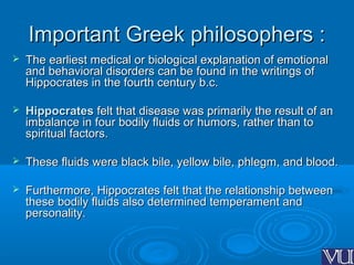 Important Greek philosophers :Important Greek philosophers :
 The earliest medical or biological explanation of emotionalThe earliest medical or biological explanation of emotional
and behavioral disorders can be found in the writings ofand behavioral disorders can be found in the writings of
Hippocrates in the fourth century b.c.Hippocrates in the fourth century b.c.
 HippocratesHippocrates felt that disease was primarily the result of anfelt that disease was primarily the result of an
imbalance in four bodily fluids or humors, rather than toimbalance in four bodily fluids or humors, rather than to
spiritual factors.spiritual factors.
 These fluids were black bile, yellow bile, phlegm, and blood.These fluids were black bile, yellow bile, phlegm, and blood.
 Furthermore, Hippocrates felt that the relationship betweenFurthermore, Hippocrates felt that the relationship between
these bodily fluids also determined temperament andthese bodily fluids also determined temperament and
personality.personality.
 