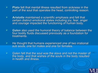  PlatoPlato felt that mental illness resulted from sickness in thefelt that mental illness resulted from sickness in the
part of the soul that operates the head, controlling reason.part of the soul that operates the head, controlling reason.
 AristotleAristotle maintained a scientific emphasis and felt thatmaintained a scientific emphasis and felt that
certain distinct emotional states including joy, fear, angercertain distinct emotional states including joy, fear, anger
and courage impacted the functioning of human body.and courage impacted the functioning of human body.
 GalenGalen also used the humoral theory of balance between thealso used the humoral theory of balance between the
four bodily fluids discussed previously as a foundation forfour bodily fluids discussed previously as a foundation for
treatments.treatments.
 He thought that humans experienced one of two irrationalHe thought that humans experienced one of two irrational
sub souls, one for males and one for females.sub souls, one for males and one for females.
 Galen felt that the soul was the slave and not the master ofGalen felt that the soul was the slave and not the master of
the body, and that wishes of the souls in the body resultedthe body, and that wishes of the souls in the body resulted
in health and illness.in health and illness.
 