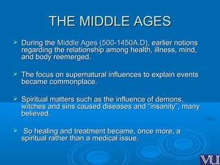 THE MIDDLE AGESTHE MIDDLE AGES
 During theDuring the Middle Ages (500-1450A.D),Middle Ages (500-1450A.D), earlier notionsearlier notions
regarding the relationship among health, illness, mind,regarding the relationship among health, illness, mind,
and body reemerged.and body reemerged.
 The focus on supernatural influences to explain eventsThe focus on supernatural influences to explain events
became commonplace.became commonplace.
 Spiritual matters such as the influence of demons,Spiritual matters such as the influence of demons,
witches and sins caused diseases and “insanity”, manywitches and sins caused diseases and “insanity”, many
believed.believed.
 So healing and treatment became, once more, aSo healing and treatment became, once more, a
spiritual rather than a medical issue.spiritual rather than a medical issue.
 