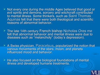  Not every one during the middle Ages believed that good orNot every one during the middle Ages believed that good or
evil spirits and demons, sorcery and witchcraft contributedevil spirits and demons, sorcery and witchcraft contributed
to mental illness. Some thinkers, such asto mental illness. Some thinkers, such as Saint ThomasSaint Thomas
AquinasAquinas felt that there were both theological and scientificfelt that there were both theological and scientific
reasons of abnormal behavior.reasons of abnormal behavior.
 The late 14th centuryThe late 14th century FrenchFrench bishopbishop Nicholas Ores meNicholas Ores me
felt that abnormal behavior and mental illness were due tofelt that abnormal behavior and mental illness were due to
diseases such as “melancholy” (today’s depression).diseases such as “melancholy” (today’s depression).
 A Swiss physician,A Swiss physician, ParacelsusParacelsus,, popularized the notion thatpopularized the notion that
various movements of the stars, moon, and planetsvarious movements of the stars, moon, and planets
influenced mood and behavior.influenced mood and behavior.
 He also focused on the biological foundations of mentalHe also focused on the biological foundations of mental
illness and developed humane treatments.illness and developed humane treatments.
 