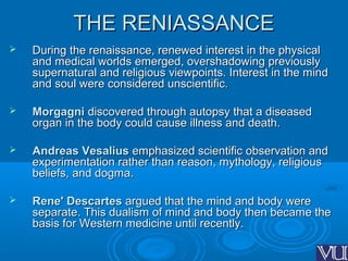 THE RENIASSANCETHE RENIASSANCE
 During the renaissance, renewed interest in the physicalDuring the renaissance, renewed interest in the physical
and medical worlds emerged, overshadowing previouslyand medical worlds emerged, overshadowing previously
supernatural and religious viewpoints. Interest in the mindsupernatural and religious viewpoints. Interest in the mind
and soul were considered unscientific.and soul were considered unscientific.
 MorgagniMorgagni discovered through autopsy that a diseaseddiscovered through autopsy that a diseased
organ in the body could cause illness and death.organ in the body could cause illness and death.
 Andreas VesaliusAndreas Vesalius emphasized scientific observation andemphasized scientific observation and
experimentation rather than reason, mythology, religiousexperimentation rather than reason, mythology, religious
beliefs, and dogma.beliefs, and dogma.
 Rene' DescartesRene' Descartes argued that the mind and body wereargued that the mind and body were
separate. This dualism of mind and body then became theseparate. This dualism of mind and body then became the
basis for Western medicine until recently.basis for Western medicine until recently.
 