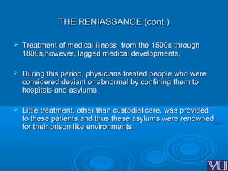 THE RENIASSANCE (cont.)THE RENIASSANCE (cont.)
 Treatment of medical illness, from the 1500s throughTreatment of medical illness, from the 1500s through
1800s,however, lagged medical developments.1800s,however, lagged medical developments.
 During this period, physicians treated people who wereDuring this period, physicians treated people who were
considered deviant or abnormal by confining them toconsidered deviant or abnormal by confining them to
hospitals and asylums.hospitals and asylums.
 Little treatment, other than custodial care, was providedLittle treatment, other than custodial care, was provided
to these patients and thus these asylums were renownedto these patients and thus these asylums were renowned
for their prison like environments.for their prison like environments.
 