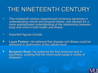 THE NINETEENTH CENTURYTHE NINETEENTH CENTURY
 The nineteenth century experienced numerous advances inThe nineteenth century experienced numerous advances in
understanding mental and physical illness, and allowed for aunderstanding mental and physical illness, and allowed for a
more sophisticated understanding of the relationship betweenmore sophisticated understanding of the relationship between
body and mind in both health and illness.body and mind in both health and illness.
 Important figures include:Important figures include:
 Louis Pasteur:Louis Pasteur: He believed that disease and illness could beHe believed that disease and illness could be
attributed to dysfunction at the cellular level.attributed to dysfunction at the cellular level.
 Benjamin Rush:Benjamin Rush: He authored the first American text inHe authored the first American text in
psychiatry, positing that the mind could cause a variety ofpsychiatry, positing that the mind could cause a variety of
diseases.diseases.
 