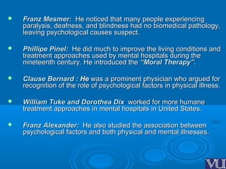  Franz Mesmer:Franz Mesmer: He noticed that many people experiencingHe noticed that many people experiencing
paralysis, deafness, and blindness had no biomedical pathology,paralysis, deafness, and blindness had no biomedical pathology,
leaving psychological causes suspect.leaving psychological causes suspect.
 Phillipe Pinel:Phillipe Pinel: He did much to improve the living conditions andHe did much to improve the living conditions and
treatment approaches used by mental hospitals during thetreatment approaches used by mental hospitals during the
nineteenth century. He introduced thenineteenth century. He introduced the “Moral Therapy”.“Moral Therapy”.
 Clause Bernard :Clause Bernard : HeHe was a prominent physician who argued forwas a prominent physician who argued for
recognition of the role of psychological factors in physical illness.recognition of the role of psychological factors in physical illness.
 William Tuke and Dorothea DixWilliam Tuke and Dorothea Dix worked forworked for more humanemore humane
treatment approaches in mental hospitals in United States.treatment approaches in mental hospitals in United States.
 Franz Alexander:Franz Alexander: He also studied the association betweenHe also studied the association between
psychological factors and both physical and mental illnesses.psychological factors and both physical and mental illnesses.
 