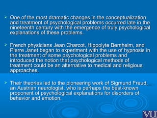  One of the most dramatic changes in the conceptualizationOne of the most dramatic changes in the conceptualization
and treatment of psychological problems occurred late in theand treatment of psychological problems occurred late in the
nineteenth century with the emergence of truly psychologicalnineteenth century with the emergence of truly psychological
explanations of these problems.explanations of these problems.
 French physicians Jean Charcot, Hippolyte Bemheim, andFrench physicians Jean Charcot, Hippolyte Bemheim, and
Pierre Janet began to experiment with the use of hypnosis inPierre Janet began to experiment with the use of hypnosis in
the treatment of some psychological problems andthe treatment of some psychological problems and
introduced the notion that psychological methods ofintroduced the notion that psychological methods of
treatment could be an alternative to medical and religioustreatment could be an alternative to medical and religious
approaches.approaches.
 Their theories led to the pioneering work of Sigmund Freud,Their theories led to the pioneering work of Sigmund Freud,
an Austrian neurologist, who is perhaps the best-knownan Austrian neurologist, who is perhaps the best-known
proponent of psychological explanations for disorders ofproponent of psychological explanations for disorders of
behavior and emotion.behavior and emotion.
 