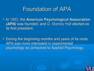 Foundation of APAFoundation of APA
 InIn 18921892, the, the American Psychological AssociationAmerican Psychological Association
(APA)(APA) was founded, andwas founded, and G. Stanley HallG. Stanley Hall elected aselected as
its first president.its first president.
 During the beginning months and years of its rootsDuring the beginning months and years of its roots
APA was more interested in experimentalAPA was more interested in experimental
psychology as compared to Applied Psychology.psychology as compared to Applied Psychology.
 