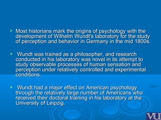  Most historians mark the origins of psychology with theMost historians mark the origins of psychology with the
development of Wilhelm Wundt's laboratory for the studydevelopment of Wilhelm Wundt's laboratory for the study
of perception and behavior in Germany in the mid 1800s.of perception and behavior in Germany in the mid 1800s.
 Wundt was trained as a philosopher, and researchWundt was trained as a philosopher, and research
conducted in his laboratory was novel in its attempt toconducted in his laboratory was novel in its attempt to
study observable processes of human sensation andstudy observable processes of human sensation and
perception under relatively controlled and experimentalperception under relatively controlled and experimental
conditions.conditions.
 Wundt had a major effect on American psychologyWundt had a major effect on American psychology
through the relatively large number of Americans whothrough the relatively large number of Americans who
received their doctoral training in his laboratory at thereceived their doctoral training in his laboratory at the
University of Leipzig.University of Leipzig.
 
