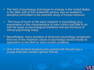  The field of psychology that began to emerge in the United StatesThe field of psychology that began to emerge in the United States
in the latter part of the nineteenth century was an academicin the latter part of the nineteenth century was an academic
discipline committed to the scientific study of human behavior.discipline committed to the scientific study of human behavior.
 The focus of much of the early research in psychology (e.g.,The focus of much of the early research in psychology (e.g.,
examination of the characteristics of color vision) had little to doexamination of the characteristics of color vision) had little to do
with the types of psychological problems that are the focus ofwith the types of psychological problems that are the focus of
clinical psychology today.clinical psychology today.
 Nevertheless, many pioneers of American psychology recognizedNevertheless, many pioneers of American psychology recognized
that one of the important values of psychology would include itsthat one of the important values of psychology would include its
application to the effort to solve human problems.application to the effort to solve human problems.
 One of the doctoral students who worked with Wundt was aOne of the doctoral students who worked with Wundt was a
young American named Lightner Witmer.young American named Lightner Witmer.
 