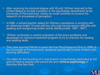  After receiving his doctoral degree with Wundt, Witmer returned to theAfter receiving his doctoral degree with Wundt, Witmer returned to the
United States to accept a position in the psychology department at theUnited States to accept a position in the psychology department at the
University of Pennsylvania, where he could continue to conduct hisUniversity of Pennsylvania, where he could continue to conduct his
research on processes of perception.research on processes of perception.
 In1896, a school teacher asked for Witmer's assistance in working withIn1896, a school teacher asked for Witmer's assistance in working with
an otherwise bright 14-year-old boy who was having severe difficulty withan otherwise bright 14-year-old boy who was having severe difficulty with
spelling and recognizing written words (McRcynolds, 1987, 1997).spelling and recognizing written words (McRcynolds, 1987, 1997).
 Witmer conducted a careful evaluation of the boy's problems andWitmer conducted a careful evaluation of the boy's problems and
developed an intensive treatment program to try to improve his readingdeveloped an intensive treatment program to try to improve his reading
and spelling skills.and spelling skills.
 This case spurred Witmer to open the first Psychological Clinic in 1896 atThis case spurred Witmer to open the first Psychological Clinic in 1896 at
the University of Pennsylvania, designed specifically to treat children withthe University of Pennsylvania, designed specifically to treat children with
learning difficulties.learning difficulties.
 He called for the founding of a new branch of psychology dedicated to theHe called for the founding of a new branch of psychology dedicated to the
goal of helping people and coined the termgoal of helping people and coined the term clinical psychologyclinical psychology toto
describe this new field.describe this new field.
 