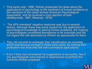  That same year, 1896, Witmer presented his ideas about theThat same year, 1896, Witmer presented his ideas about the
applications of psychology to the treatment of human problems toapplications of psychology to the treatment of human problems to
the members of the newly formed American Psychologicalthe members of the newly formed American Psychological
Association, and he received a cool rejection at bestAssociation, and he received a cool rejection at best
(McReynolds. 1997; Riesman, 1976).(McReynolds. 1997; Riesman, 1976).
 The APA members' negative response was due to severalThe APA members' negative response was due to several
factors. Although there was some support for the application offactors. Although there was some support for the application of
psychological knowledge to solving human problems, the majoritypsychological knowledge to solving human problems, the majority
of psychologists considered themselves to be scientists and didof psychologists considered themselves to be scientists and did
not regard the role described by Witmer as appropriate for them.not regard the role described by Witmer as appropriate for them.
 They did not wish to endanger their identification as scientists,They did not wish to endanger their identification as scientists,
which was tenuous enough in those early years, by moving theirwhich was tenuous enough in those early years, by moving their
profession into what they felt were premature applications.profession into what they felt were premature applications.
 Even if they had considered his suggestions to be worthy, few ifEven if they had considered his suggestions to be worthy, few if
any psychologists were trained or experienced to perform theany psychologists were trained or experienced to perform the
functions Witmer proposed.functions Witmer proposed.
 