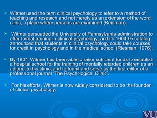  Witmer used the term clinical psychology to refer to a method ofWitmer used the term clinical psychology to refer to a method of
teaching and research and not merely as an extension of the wordteaching and research and not merely as an extension of the word
clinic, a place where persons are examined (Reisman).clinic, a place where persons are examined (Reisman).
 Witmer persuaded the University of Pennsylvania administration toWitmer persuaded the University of Pennsylvania administration to
offer formal training in clinical psychology, and its 1904-05 catalogoffer formal training in clinical psychology, and its 1904-05 catalog
announced that students in clinical psychology could take coursesannounced that students in clinical psychology could take courses
for credit in psychology and in the medical school (Riesman, 1976).for credit in psychology and in the medical school (Riesman, 1976).
 By 1907, Witmer had been able to raise sufficient funds to establishBy 1907, Witmer had been able to raise sufficient funds to establish
a hospital school for the training of mentally retarded children as ana hospital school for the training of mentally retarded children as an
adjunct to his clinic, and to found and serve as the first editor of aadjunct to his clinic, and to found and serve as the first editor of a
professional journal “The Psychological Clinic”.professional journal “The Psychological Clinic”.
 For his efforts, Witmer is now widely considered to be the founderFor his efforts, Witmer is now widely considered to be the founder
of clinical psychology.of clinical psychology.
 