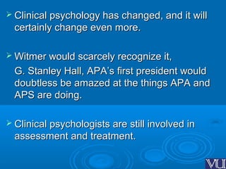  Clinical psychology has changed, and it willClinical psychology has changed, and it will
certainly change even more.certainly change even more.
 Witmer would scarcely recognize it,Witmer would scarcely recognize it,
G. Stanley Hall, APA’s first president wouldG. Stanley Hall, APA’s first president would
doubtless be amazed at the things APA anddoubtless be amazed at the things APA and
APS are doing.APS are doing.
 Clinical psychologists are still involved inClinical psychologists are still involved in
assessment and treatment.assessment and treatment.
 