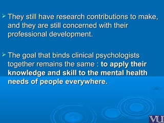  They still have research contributions to make,They still have research contributions to make,
and they are still concerned with theirand they are still concerned with their
professional development.professional development.
 The goal that binds clinical psychologistsThe goal that binds clinical psychologists
together remains the same :together remains the same : to apply theirto apply their
knowledge and skill to the mental healthknowledge and skill to the mental health
needs of people everywhere.needs of people everywhere.
 