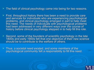  The field of clinical psychology came into being for two reasons.The field of clinical psychology came into being for two reasons.
 First, throughout history there has been a need to provide careFirst, throughout history there has been a need to provide care
and services for individuals who are experiencing psychologicaland services for individuals who are experiencing psychological
problems, and clinical psychology emerged in part to help meetproblems, and clinical psychology emerged in part to help meet
this need. The needs of individuals with psychological problemsthis need. The needs of individuals with psychological problems
had been addressed in very different ways over the course ofhad been addressed in very different ways over the course of
history before clinical psychology stepped in to help fill this role.history before clinical psychology stepped in to help fill this role.
 Second, some of the founders of scientific psychology in the lateSecond, some of the founders of scientific psychology in the late
1800s and early 1900s felt that one objective of their new science1800s and early 1900s felt that one objective of their new science
should be to contribute to the welfare of others.should be to contribute to the welfare of others.
 Thus, a societal need existed, and some members of theThus, a societal need existed, and some members of the
psychological community felt a responsibility to fill this need.psychological community felt a responsibility to fill this need.
 