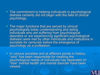  The commitment to helping individuals in psychologicalThe commitment to helping individuals in psychological
distress certainly did not begin with the field of clinicaldistress certainly did not begin with the field of clinical
psychology.psychology.
 The major functions that are served by clinicalThe major functions that are served by clinical
psychologists today (understanding and aidingpsychologists today (understanding and aiding
individuals who are suffering from psychologicalindividuals who are suffering from psychological
disorders or are experiencing significant psychologicaldisorders or are experiencing significant psychological
distress) were met by other individuals and institutions indistress) were met by other individuals and institutions in
societies for centuries before the emergence ofsocieties for centuries before the emergence of
psychology as a profession.psychology as a profession.
 In various societies and at different points in history,In various societies and at different points in history,
“who” has been responsible for meeting the“who” has been responsible for meeting the
psychological needs of individuals has depended onpsychological needs of individuals has depended on
“how” mental health and mental disorder have been“how” mental health and mental disorder have been
viewed.viewed.
 