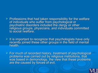  Professions that had taken responsibility for the welfareProfessions that had taken responsibility for the welfare
of individuals who suffer from psychological orof individuals who suffer from psychological or
psychiatric disorders included the clergy or otherpsychiatric disorders included the clergy or other
religious groups, physicians, and individuals committedreligious groups, physicians, and individuals committed
to social /welfare.to social /welfare.
 It is important to recognize that psychologists have onlyIt is important to recognize that psychologists have only
recently joined these other groups in the field of mentalrecently joined these other groups in the field of mental
health.health.
 For much of recorded history, treatment of psychologicalFor much of recorded history, treatment of psychological
problems was carried out by religious institutions, thatproblems was carried out by religious institutions, that
was based in demonology, the view that these problemswas based in demonology, the view that these problems
are the caused by forces of evil.are the caused by forces of evil.
 