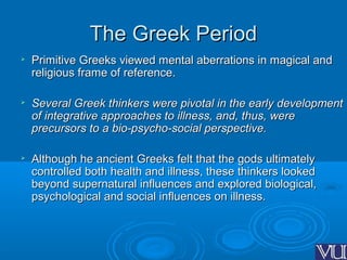 The Greek PeriodThe Greek Period

Primitive Greeks viewed mental aberrations in magical andPrimitive Greeks viewed mental aberrations in magical and
religious frame of reference.religious frame of reference.

Several Greek thinkers were pivotal in the early developmentSeveral Greek thinkers were pivotal in the early development
of integrative approaches to illness, and, thus, wereof integrative approaches to illness, and, thus, were
precursors to a bio-psycho-social perspective.precursors to a bio-psycho-social perspective.

Although he ancient Greeks felt that the gods ultimatelyAlthough he ancient Greeks felt that the gods ultimately
controlled both health and illness, these thinkers lookedcontrolled both health and illness, these thinkers looked
beyond supernatural influences and explored biological,beyond supernatural influences and explored biological,
psychological and social influences on illness.psychological and social influences on illness.
 