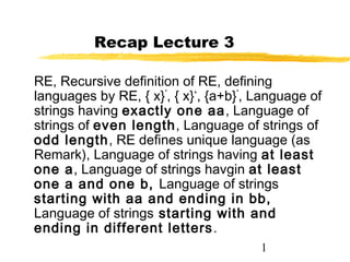 1
Recap Lecture 3
RE, Recursive definition of RE, defining
languages by RE, { x}*
, { x}+
, {a+b}*
, Language of
strings having exactly one aa, Language of
strings of even length, Language of strings of
odd length, RE defines unique language (as
Remark), Language of strings having at least
one a, Language of strings havgin at least
one a and one b, Language of strings
starting with aa and ending in bb,
Language of strings starting with and
ending in different letters.
 