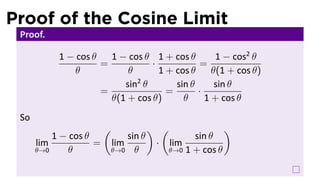 Proof of the Cosine Limit
 Proof.

           1 − cos θ   1 − cos θ 1 + cos θ        1 − cos2 θ
                     =           ·            =
               θ           θ       1 + cos θ     θ(1 + cos θ)
                             2
                          sin θ        sin θ      sin θ
                     =               =       ·
                       θ(1 + cos θ)      θ     1 + cos θ
 So
                        (           ) (                )
          1 − cos θ         sin θ            sin θ
      lim           =   lim          · lim
      θ→0     θ         θ→0 θ          θ→0 1 + cos θ
 