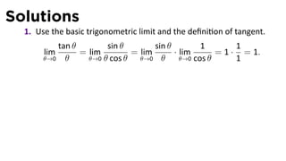 Solutions
  1. Use the basic trigonometric limit and the deﬁni on of tangent.
          tan θ        sin θ        sin θ         1        1
       lim      = lim         = lim       · lim       = 1 · = 1.
       θ→0 θ      θ→0 θ cos θ   θ→0 θ       θ→0 cos θ      1
 