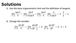Solutions
  1. Use the basic trigonometric limit and the deﬁni on of tangent.
          tan θ        sin θ        sin θ         1        1
       lim      = lim         = lim       · lim       = 1 · = 1.
       θ→0 θ      θ→0 θ cos θ   θ→0 θ       θ→0 cos θ      1

  2. Change the variable:
              sin 2θ        sin 2θ           sin 2θ
          lim        = lim         = 2 · lim        =2·1=2
          θ→0    θ     2θ→0 2θ · 1      2θ→0 2θ
                                 2
 