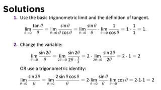 Solutions
  1. Use the basic trigonometric limit and the deﬁni on of tangent.
          tan θ        sin θ        sin θ         1        1
       lim      = lim         = lim       · lim       = 1 · = 1.
       θ→0 θ      θ→0 θ cos θ   θ→0 θ       θ→0 cos θ      1

  2. Change the variable:
               sin 2θ        sin 2θ           sin 2θ
           lim        = lim         = 2 · lim        =2·1=2
           θ→0    θ     2θ→0 2θ · 1      2θ→0 2θ
                                  2

     OR use a trigonometric iden ty:
         sin 2θ       2 sin θ cos θ         sin θ
     lim        = lim               = 2·lim       ·lim cos θ = 2·1·1 = 2
     θ→0    θ     θ→0       θ           θ→0 θ      θ→0
 