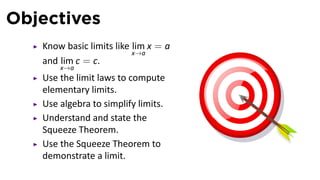 Objectives
   Know basic limits like lim x = a
                          x→a
   and lim c = c.
       x→a
   Use the limit laws to compute
   elementary limits.
   Use algebra to simplify limits.
   Understand and state the
   Squeeze Theorem.
   Use the Squeeze Theorem to
   demonstrate a limit.
 