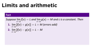 Limits and arithmetic
 Fact
 Suppose lim f(x) = L and lim g(x) = M and c is a constant. Then
              x→a         x→a
  1. lim [f(x) + g(x)] = L + M (errors add)
        x→a
  2. lim [f(x) − g(x)] = L − M
        x→a
 
