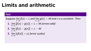 Limits and arithmetic
 Fact
 Suppose lim f(x) = L and lim g(x) = M and c is a constant. Then
              x→a          x→a
  1. lim [f(x) + g(x)] = L + M (errors add)
        x→a
  2. lim [f(x) − g(x)] = L − M
        x→a
  3. lim [cf(x)] = cL (error scales)
        x→a
 