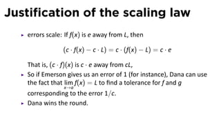 Justiﬁcation of the scaling law
   errors scale: If f(x) is e away from L, then

                (c · f(x) − c · L) = c · (f(x) − L) = c · e

   That is, (c · f)(x) is c · e away from cL,
   So if Emerson gives us an error of 1 (for instance), Dana can use
   the fact that lim f(x) = L to ﬁnd a tolerance for f and g
                x→a
   corresponding to the error 1/c.
   Dana wins the round.
 