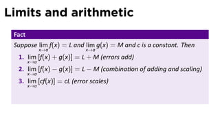 Limits and arithmetic
 Fact
 Suppose lim f(x) = L and lim g(x) = M and c is a constant. Then
              x→a          x→a
  1. lim [f(x) + g(x)] = L + M (errors add)
        x→a
  2. lim [f(x) − g(x)] = L − M (combina on of adding and scaling)
        x→a
  3. lim [cf(x)] = cL (error scales)
        x→a
 