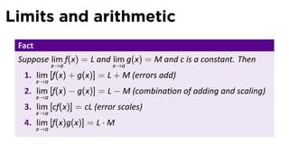 Limits and arithmetic
 Fact
 Suppose lim f(x) = L and lim g(x) = M and c is a constant. Then
              x→a          x→a
  1. lim [f(x) + g(x)] = L + M (errors add)
        x→a
  2. lim [f(x) − g(x)] = L − M (combina on of adding and scaling)
        x→a
  3. lim [cf(x)] = cL (error scales)
        x→a
  4. lim [f(x)g(x)] = L · M
        x→a
 