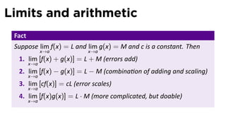 Limits and arithmetic
 Fact
 Suppose lim f(x) = L and lim g(x) = M and c is a constant. Then
              x→a          x→a
  1. lim [f(x) + g(x)] = L + M (errors add)
        x→a
  2. lim [f(x) − g(x)] = L − M (combina on of adding and scaling)
        x→a
  3. lim [cf(x)] = cL (error scales)
        x→a
  4. lim [f(x)g(x)] = L · M (more complicated, but doable)
        x→a
 