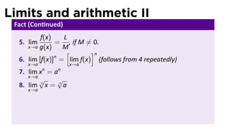Limits and arithmetic II
 Fact (Con nued)
          f(x)   L
  5. lim       = , if M ̸= 0.
     x→a g(x)    M
                  [       ]n
               n
  6. lim [f(x)] = lim f(x) (follows from 4 repeatedly)
     x→a             x→a
           n   n
  7. lim x = a
     x→a
         √    √
  8. lim n x = n a
     x→a
 