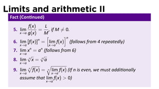 Limits and arithmetic II
 Fact (Con nued)
          f(x)   L
  5. lim       = , if M ̸= 0.
     x→a g(x)    M
                  [       ]n
               n
  6. lim [f(x)] = lim f(x) (follows from 4 repeatedly)
     x→a            x→a
           n   n
  7. lim x = a (follows from 6)
     x→a
         √    √
  8. lim n x = n a
     x→a
         √        √
          n
  9. lim f(x) = n lim f(x) (If n is even, we must addi onally
     x→a             x→a
     assume that lim f(x) > 0)
                   x→a
 