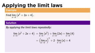Applying the limit laws
 Example
         (           )
 Find lim x2 + 2x + 4 .
     x→3

 Solu on
 By applying the limit laws repeatedly:
           (             )       ( )
       lim x2 + 2x + 4 = lim x2 + lim (2x) + lim (4)
      x→3                    x→3        x→3      x→3
                             (     )2
                           = lim x + 2 · lim (x) + 4
                           x→3         x→3
 