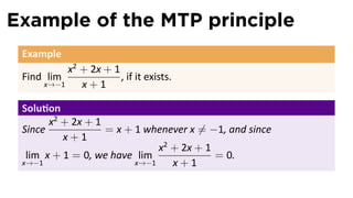 Example of the MTP principle
 Example
          x2 + 2x + 1
 Find lim             , if it exists.
     x→−1    x+1

 Solu on
       x2 + 2x + 1
 Since             = x + 1 whenever x ̸= −1, and since
          x+1
                              x2 + 2x + 1
  lim x + 1 = 0, we have lim              = 0.
 x→−1                    x→−1    x+1
 