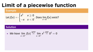 Limit of a piecewise function
 Example
              {
                  x2 x ≥ 0
 Let f(x) =                . Does lim f(x) exist?
                  −x x < 0        x→0


 Solu on
                          MTP         DSP
    We have lim+ f(x) = lim+ x2 = 02 = 0
              x→0               x→0
                                                    .
 