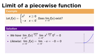 Limit of a piecewise function
 Example
              {
                  x2 x ≥ 0
 Let f(x) =                . Does lim f(x) exist?
                  −x x < 0        x→0


 Solu on
                          MTP         DSP
    We have lim+ f(x) = lim+ x2 = 02 = 0
              x→0               x→0
    Likewise: lim− f(x) = lim− −x = −0 = 0          .
                  x→0        x→0
 