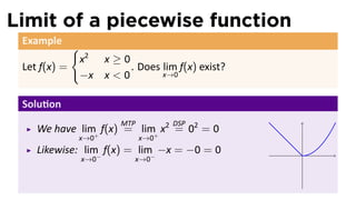 Limit of a piecewise function
 Example
              {
                  x2 x ≥ 0
 Let f(x) =                . Does lim f(x) exist?
                  −x x < 0        x→0


 Solu on
                          MTP         DSP
    We have lim+ f(x) = lim+ x2 = 02 = 0
              x→0               x→0
    Likewise: lim− f(x) = lim− −x = −0 = 0          .
                  x→0        x→0
 