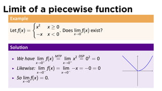 Limit of a piecewise function
 Example
              {
                  x2 x ≥ 0
 Let f(x) =                . Does lim f(x) exist?
                  −x x < 0        x→0


 Solu on
                          MTP         DSP
    We have lim+ f(x) = lim+ x2 = 02 = 0
              x→0               x→0
    Likewise: lim− f(x) = lim− −x = −0 = 0          .
                  x→0        x→0
    So lim f(x) = 0.
       x→0
 